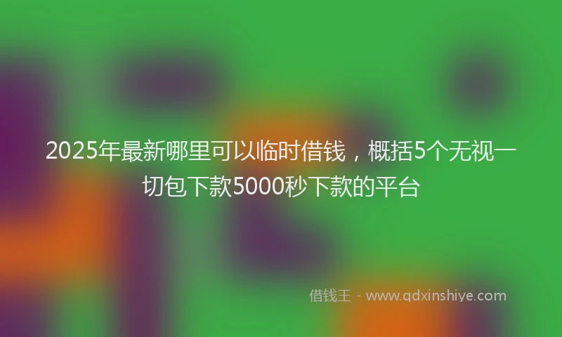 2025年最新哪里可以临时借钱，概括5个无视一切包下款5000秒下款的平台