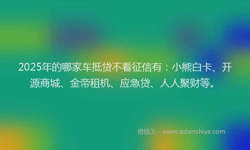 2025年的哪家车抵贷不看征信有：小熊白卡、开源商城、金帝租机、应急贷、人人聚财等。