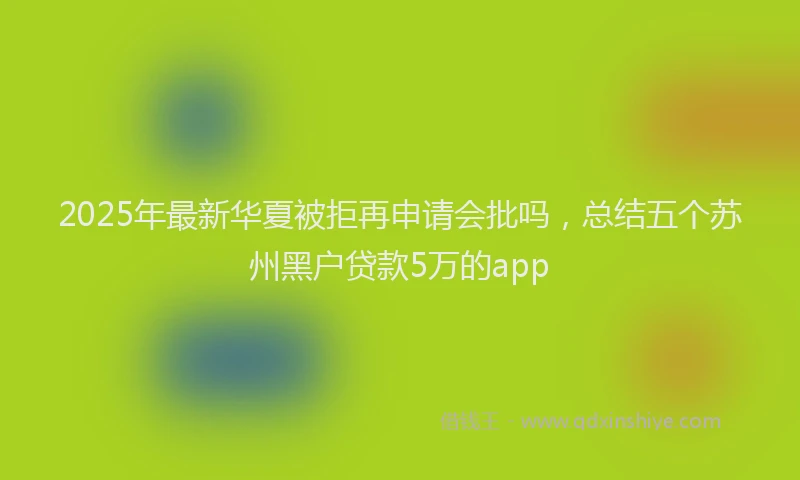 2025年最新华夏被拒再申请会批吗，总结五个苏州黑户贷款5万的app