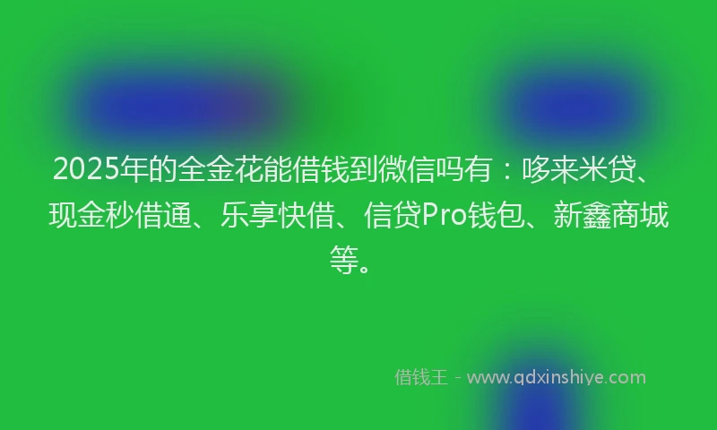 2025年的全金花能借钱到微信吗有：哆来米贷、现金秒借通、乐享快借、信贷Pro钱包、新鑫商城等。