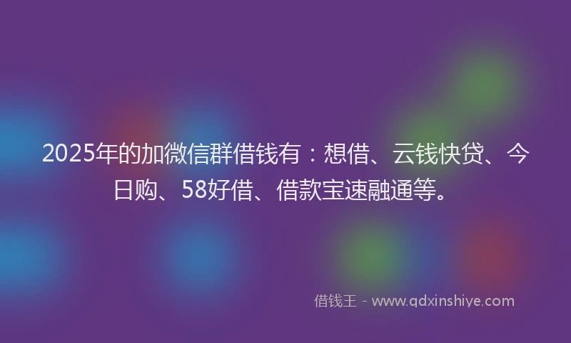 2025年的加微信群借钱有：想借、云钱快贷、今日购、58好借、借款宝速融通等。