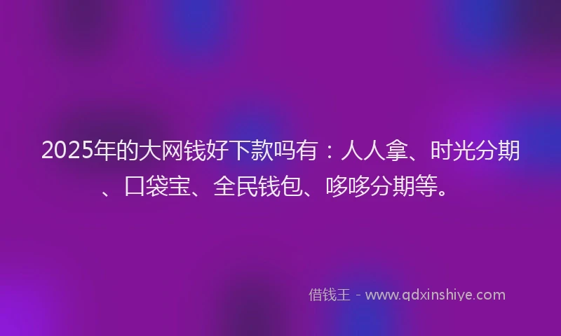 2025年的大网钱好下款吗有：人人拿、时光分期、口袋宝、全民钱包、哆哆分期等。
