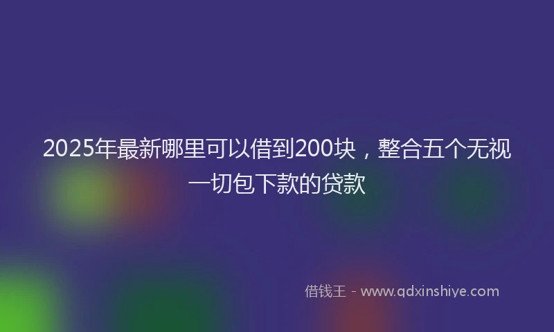 2025年最新哪里可以借到200块，整合五个无视一切包下款的贷款