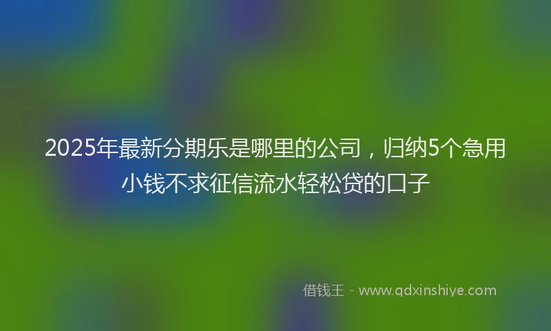 2025年最新分期乐是哪里的公司，归纳5个急用小钱不求征信流水轻松贷的口子