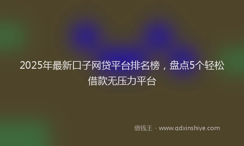 2025年最新口子网贷平台排名榜，盘点5个轻松借款无压力平台