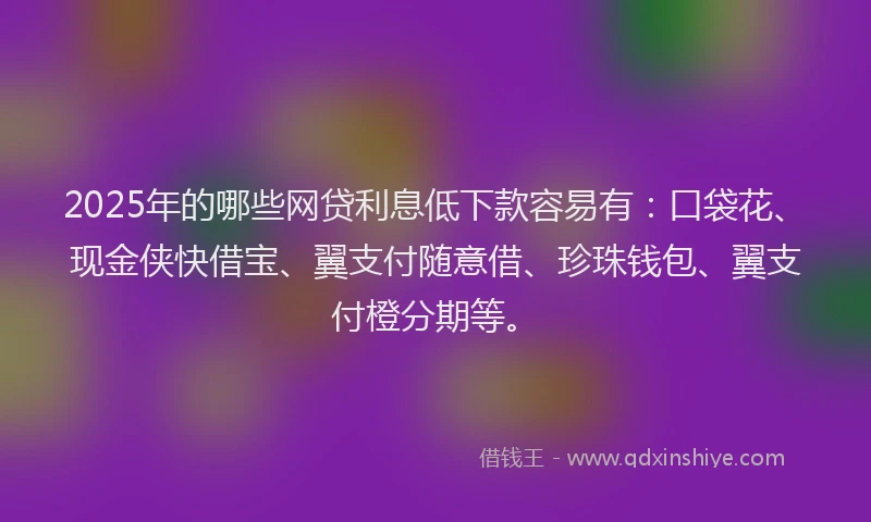 2025年的哪些网贷利息低下款容易有：口袋花、现金侠快借宝、翼支付随意借、珍珠钱包、翼支付橙分期等。