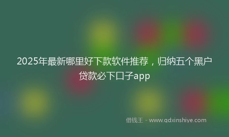 2025年最新哪里好下款软件推荐，归纳五个黑户贷款必下口子app