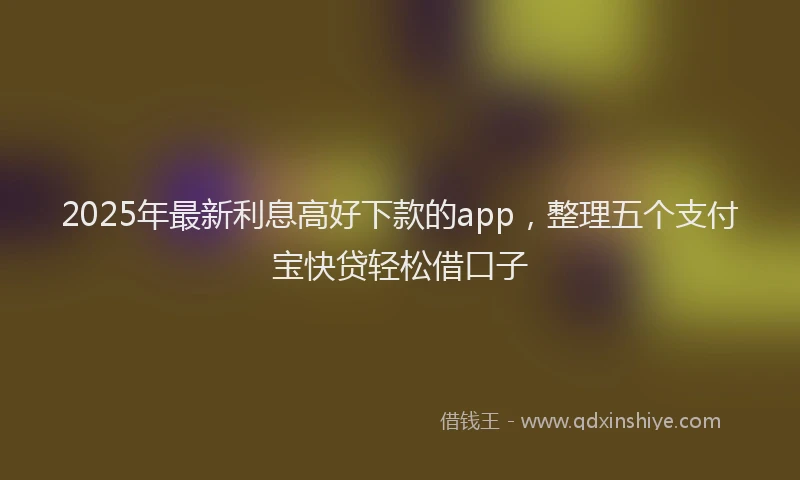 2025年最新利息高好下款的app，整理五个支付宝快贷轻松借口子
