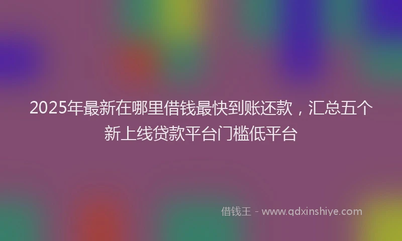 2025年最新在哪里借钱最快到账还款，汇总五个新上线贷款平台门槛低平台