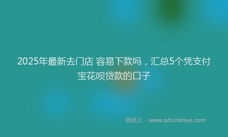 2025年最新去门店 容易下款吗，汇总5个凭支付宝花呗贷款的口子