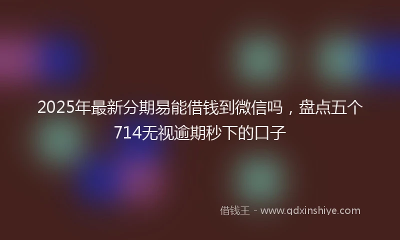 2025年最新分期易能借钱到微信吗，盘点五个714无视逾期秒下的口子