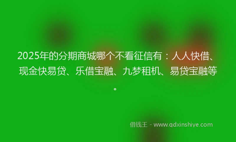 2025年的分期商城哪个不看征信有：人人快借、现金快易贷、乐借宝融、九梦租机、易贷宝融等。