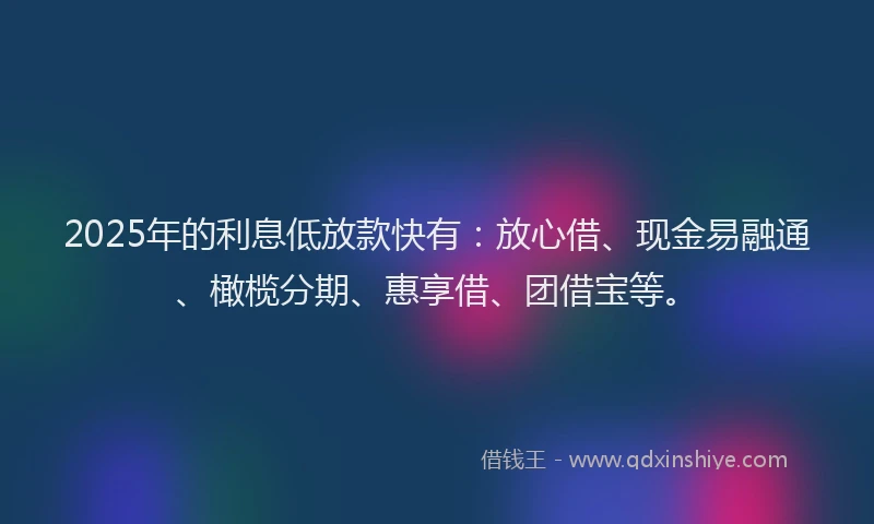 2025年的利息低放款快有：放心借、现金易融通、橄榄分期、惠享借、团借宝等。