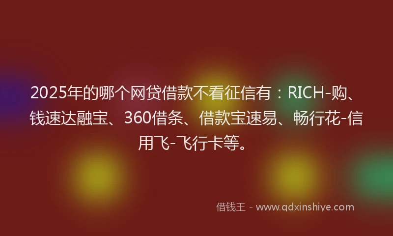 2025年的哪个网贷借款不看征信有：RICH-购、钱速达融宝、360借条、借款宝速易、畅行花-信用飞-飞行卡等。