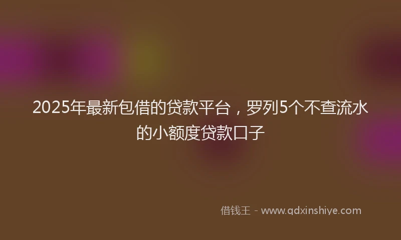 2025年最新包借的贷款平台，罗列5个不查流水的小额度贷款口子