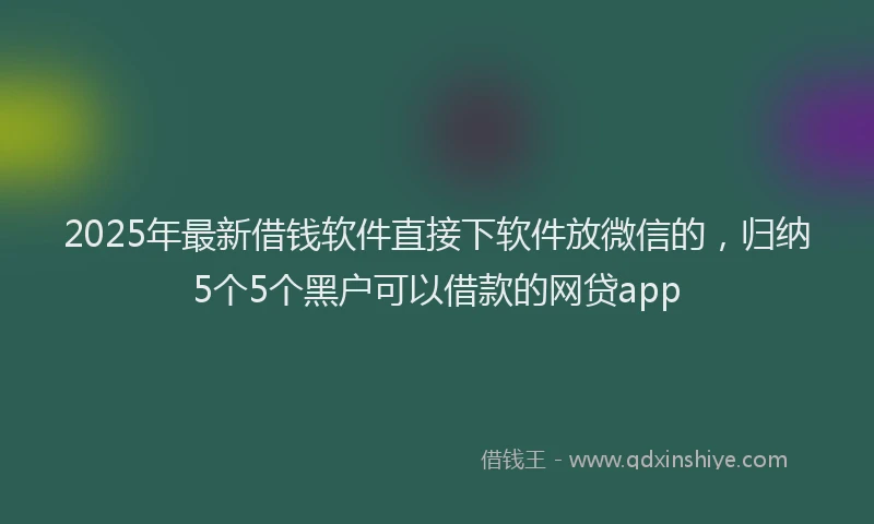 2025年最新借钱软件直接下软件放微信的，归纳5个5个黑户可以借款的网贷app