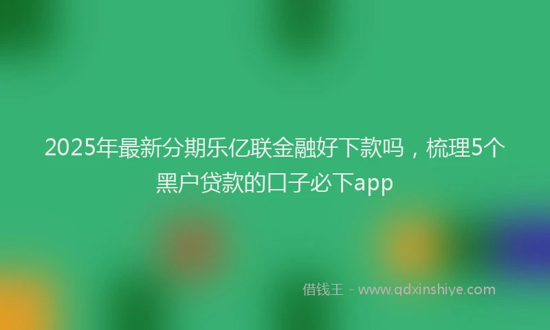 2025年最新分期乐亿联金融好下款吗，梳理5个黑户贷款的口子必下app