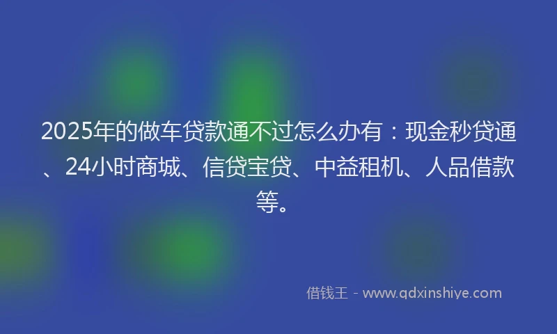 2025年的做车贷款通不过怎么办有：现金秒贷通、24小时商城、信贷宝贷、中益租机、人品借款等。