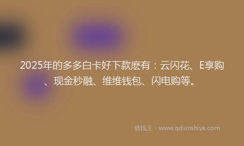 2025年的多多白卡好下款麽有：云闪花、E享购、现金秒融、维维钱包、闪电购等。