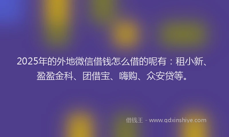 2025年的外地微信借钱怎么借的呢有：租小新、盈盈金科、团借宝、嗨购、众安贷等。