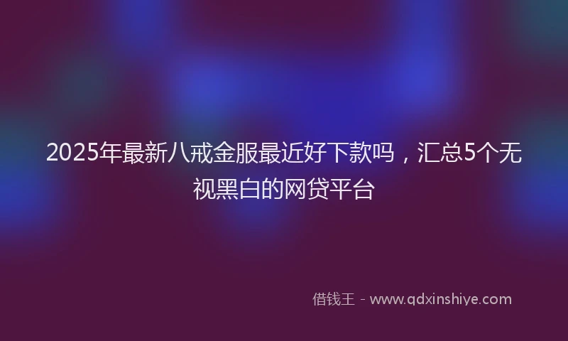 2025年最新八戒金服最近好下款吗，汇总5个无视黑白的网贷平台