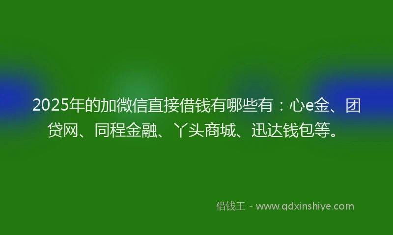 2025年的加微信直接借钱有哪些有：心e金、团贷网、同程金融、丫头商城、迅达钱包等。