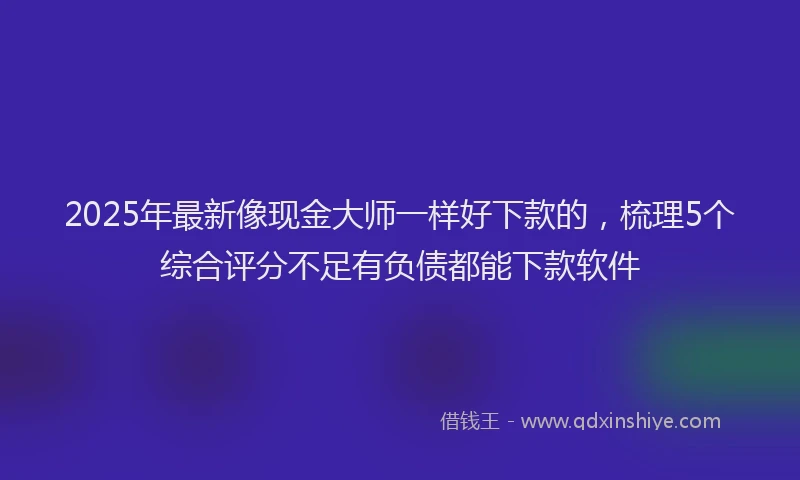 2025年最新像现金大师一样好下款的，梳理5个综合评分不足有负债都能下款软件
