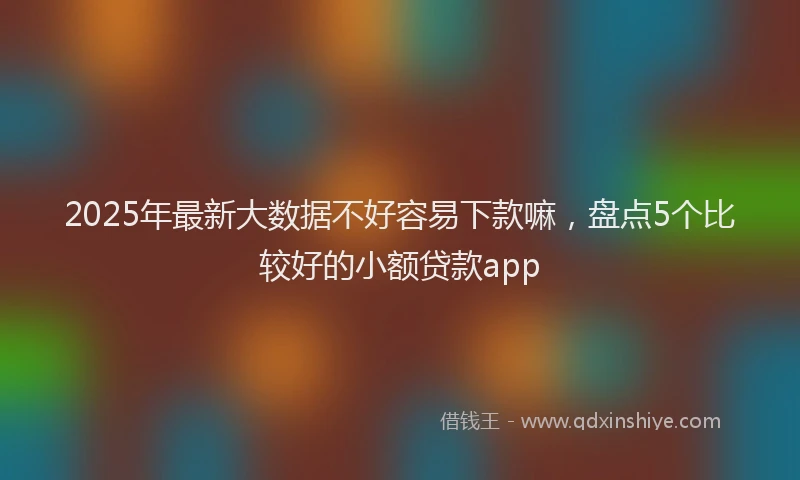 2025年最新大数据不好容易下款嘛，盘点5个比较好的小额贷款app