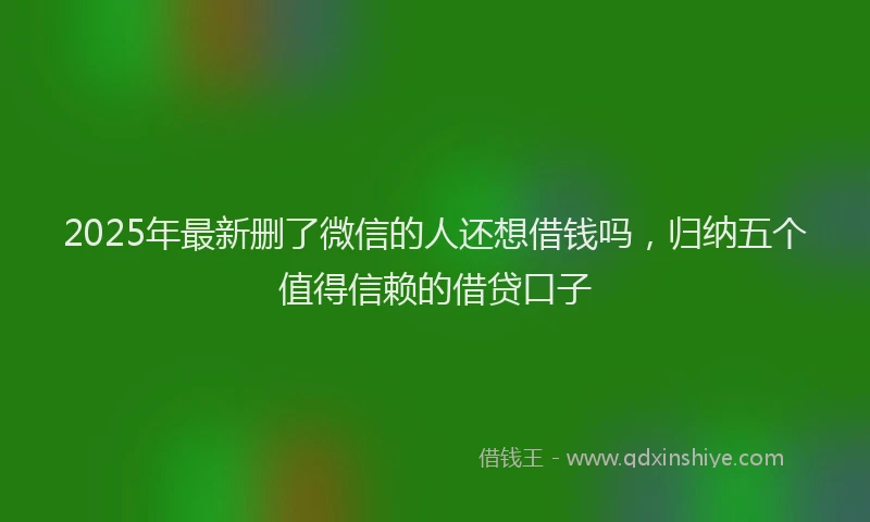 2025年最新删了微信的人还想借钱吗，归纳五个值得信赖的借贷口子