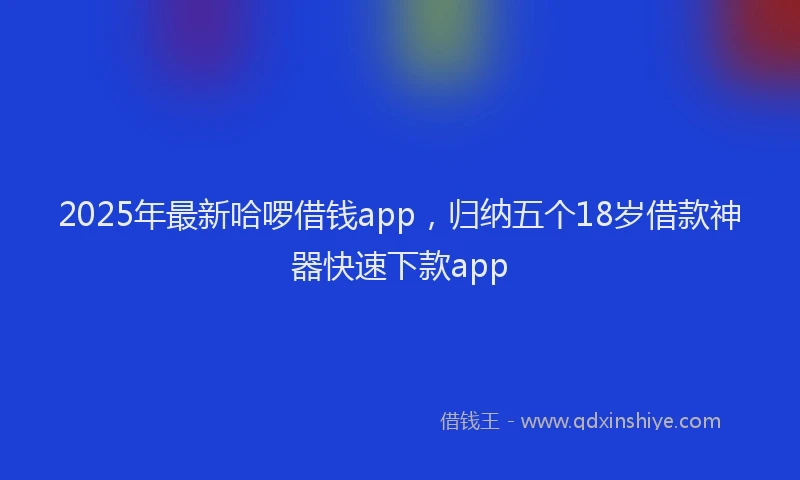 2025年最新哈啰借钱app，归纳五个18岁借款神器快速下款app