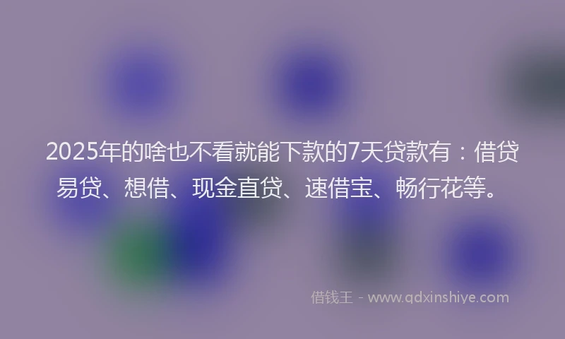 2025年的啥也不看就能下款的7天贷款有：借贷易贷、想借、现金直贷、速借宝、畅行花等。