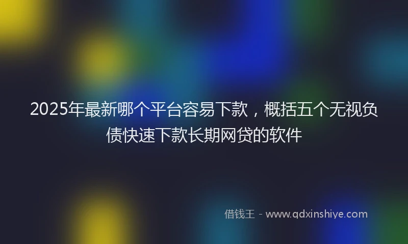 2025年最新哪个平台容易下款，概括五个无视负债快速下款长期网贷的软件