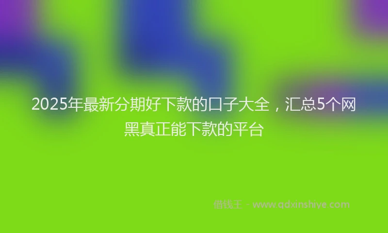 2025年最新分期好下款的口子大全，汇总5个网黑真正能下款的平台