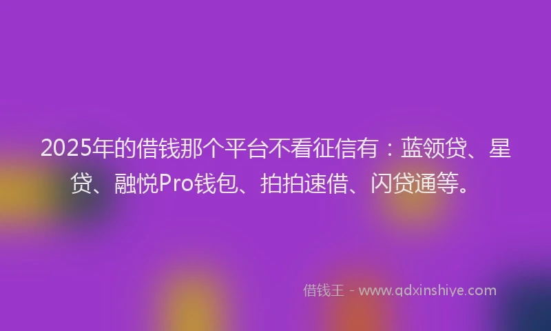 2025年的借钱那个平台不看征信有：蓝领贷、星贷、融悦Pro钱包、拍拍速借、闪贷通等。
