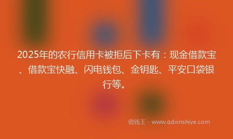 2025年的农行信用卡被拒后下卡有：现金借款宝、借款宝快融、闪电钱包、金钥匙、平安口袋银行等。