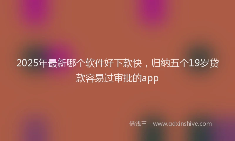 2025年最新哪个软件好下款快，归纳五个19岁贷款容易过审批的app