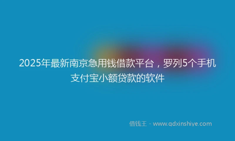 2025年最新南京急用钱借款平台，罗列5个手机支付宝小额贷款的软件