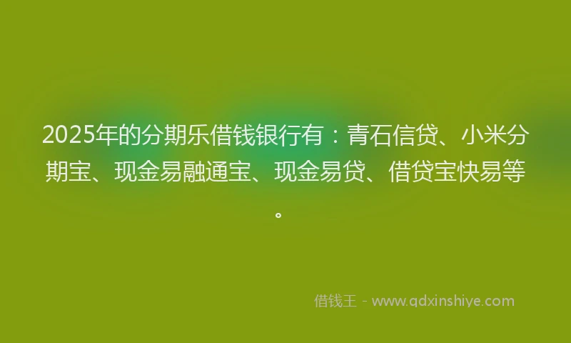 2025年的分期乐借钱银行有：青石信贷、小米分期宝、现金易融通宝、现金易贷、借贷宝快易等。