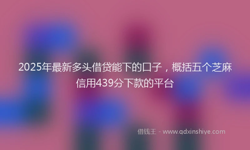 2025年最新多头借贷能下的口子，概括五个芝麻信用439分下款的平台