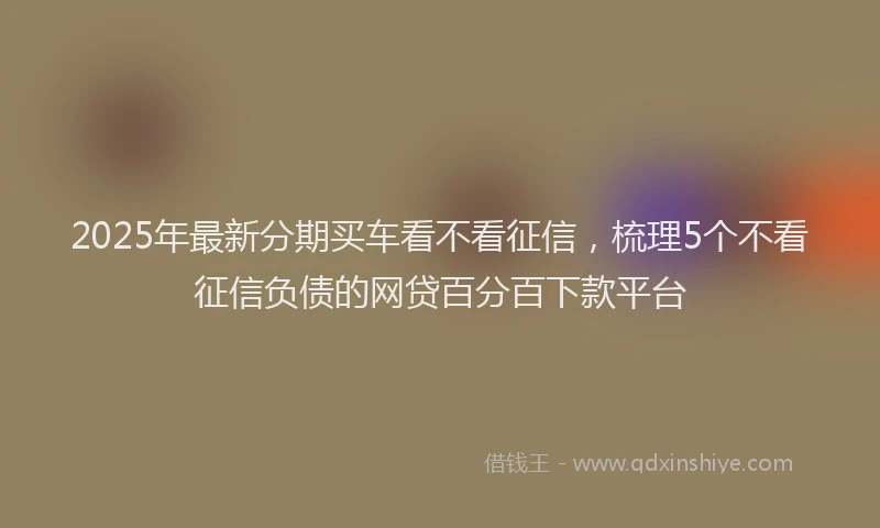 2025年最新分期买车看不看征信，梳理5个不看征信负债的网贷百分百下款平台