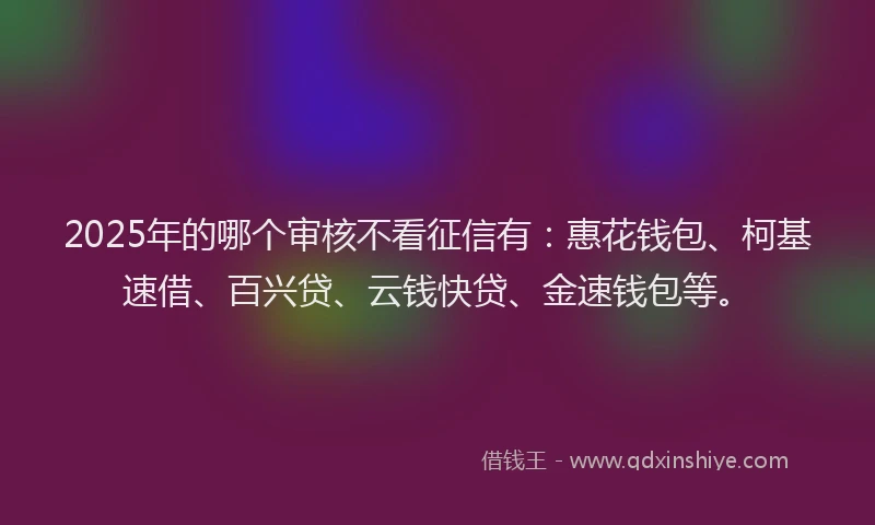 2025年的哪个审核不看征信有：惠花钱包、柯基速借、百兴贷、云钱快贷、金速钱包等。