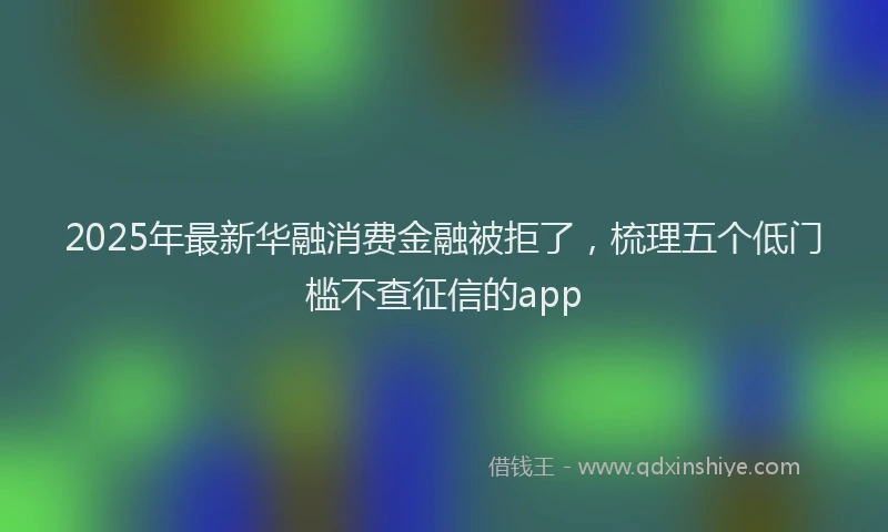 2025年最新华融消费金融被拒了，梳理五个低门槛不查征信的app
