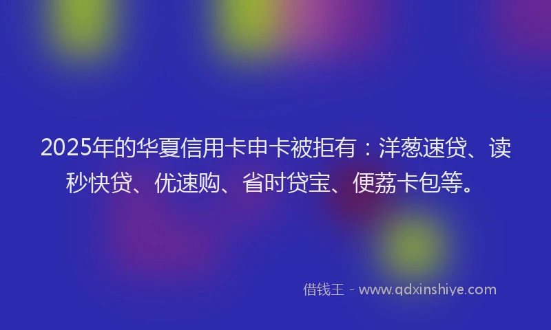 2025年的华夏信用卡申卡被拒有：洋葱速贷、读秒快贷、优速购、省时贷宝、便荔卡包等。