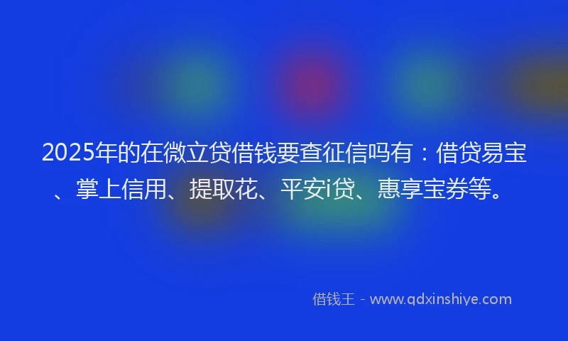 2025年的在微立贷借钱要查征信吗有：借贷易宝、掌上信用、提取花、平安i贷、惠享宝券等。