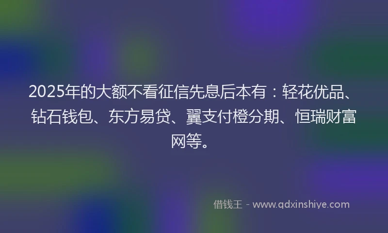 2025年的大额不看征信先息后本有：轻花优品、钻石钱包、东方易贷、翼支付橙分期、恒瑞财富网等。