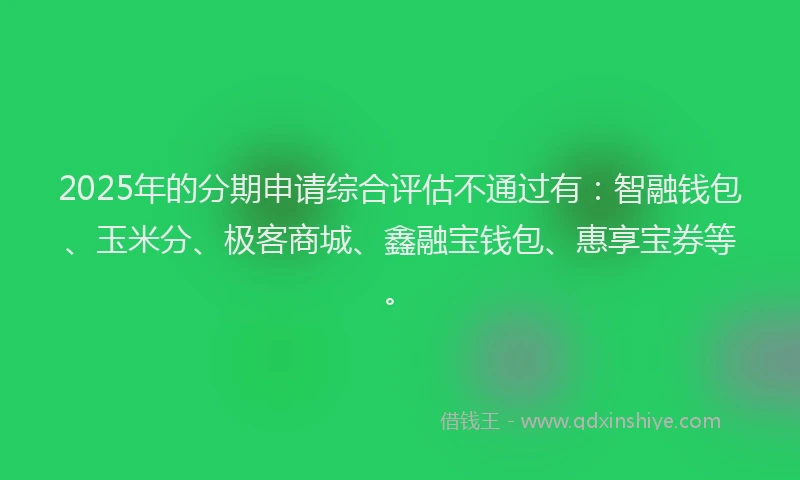 2025年的分期申请综合评估不通过有：智融钱包、玉米分、极客商城、鑫融宝钱包、惠享宝券等。