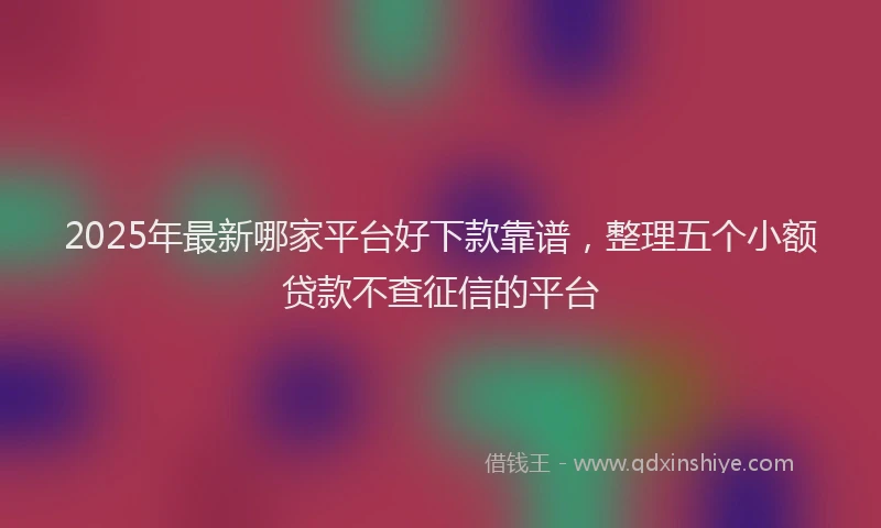 2025年最新哪家平台好下款靠谱，整理五个小额贷款不查征信的平台