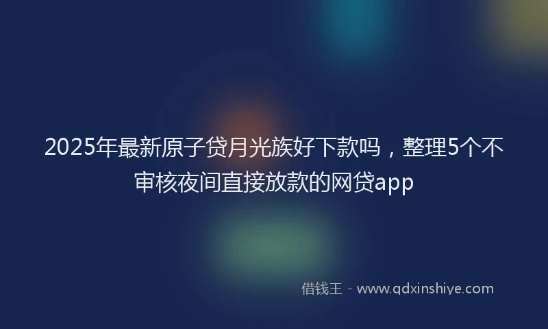 2025年最新原子贷月光族好下款吗，整理5个不审核夜间直接放款的网贷app