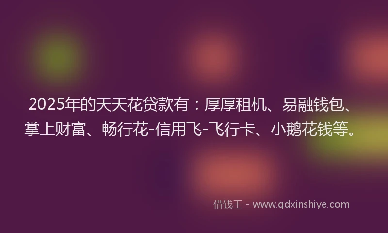 2025年的天天花贷款有：厚厚租机、易融钱包、掌上财富、畅行花-信用飞-飞行卡、小鹅花钱等。