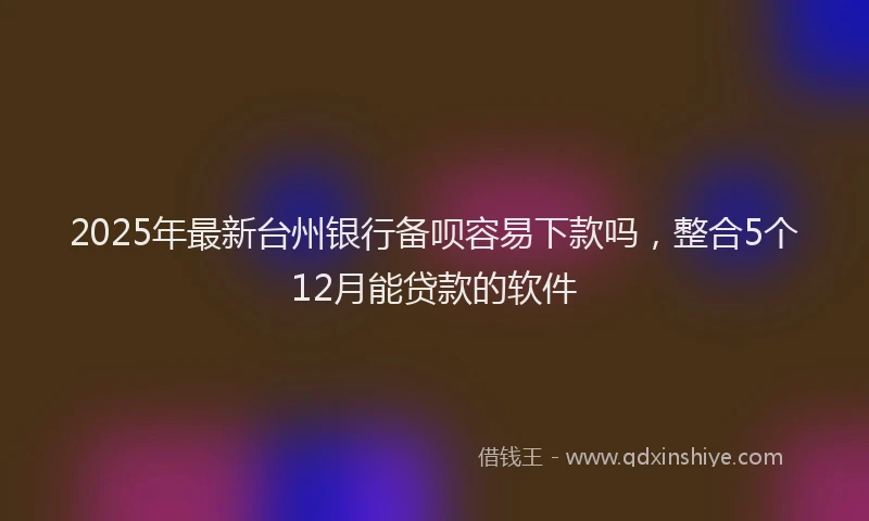 2025年最新台州银行备呗容易下款吗，整合5个12月能贷款的软件